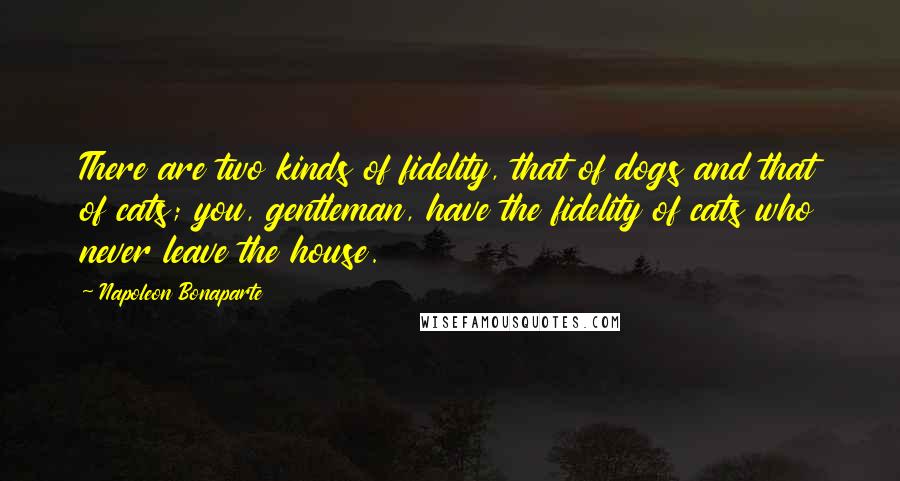 Napoleon Bonaparte Quotes: There are two kinds of fidelity, that of dogs and that of cats; you, gentleman, have the fidelity of cats who never leave the house.