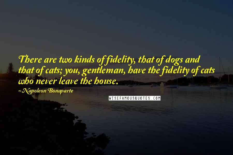 Napoleon Bonaparte Quotes: There are two kinds of fidelity, that of dogs and that of cats; you, gentleman, have the fidelity of cats who never leave the house.