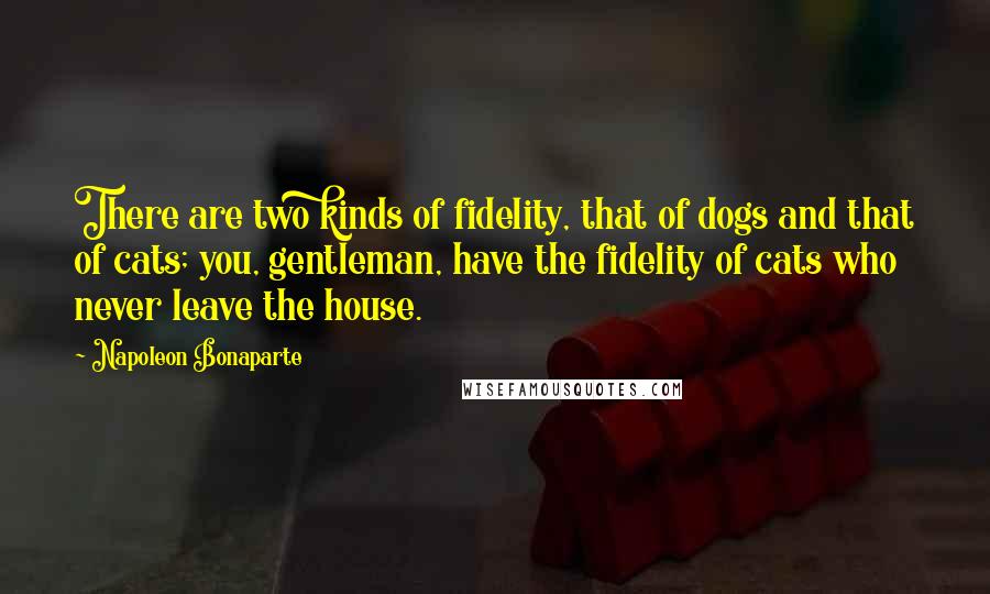 Napoleon Bonaparte Quotes: There are two kinds of fidelity, that of dogs and that of cats; you, gentleman, have the fidelity of cats who never leave the house.