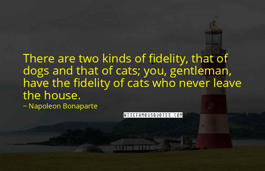 Napoleon Bonaparte Quotes: There are two kinds of fidelity, that of dogs and that of cats; you, gentleman, have the fidelity of cats who never leave the house.