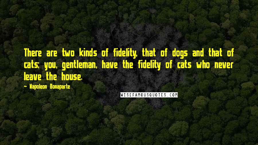 Napoleon Bonaparte Quotes: There are two kinds of fidelity, that of dogs and that of cats; you, gentleman, have the fidelity of cats who never leave the house.