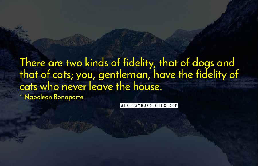 Napoleon Bonaparte Quotes: There are two kinds of fidelity, that of dogs and that of cats; you, gentleman, have the fidelity of cats who never leave the house.