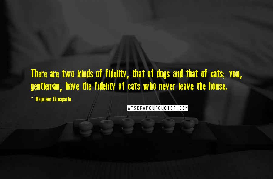 Napoleon Bonaparte Quotes: There are two kinds of fidelity, that of dogs and that of cats; you, gentleman, have the fidelity of cats who never leave the house.