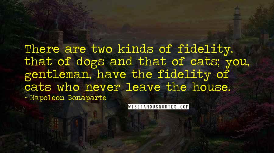 Napoleon Bonaparte Quotes: There are two kinds of fidelity, that of dogs and that of cats; you, gentleman, have the fidelity of cats who never leave the house.