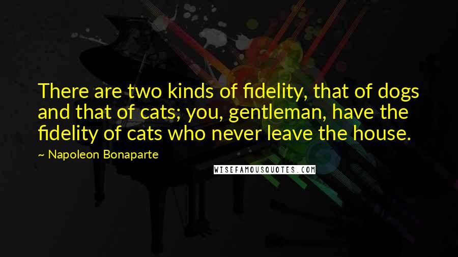 Napoleon Bonaparte Quotes: There are two kinds of fidelity, that of dogs and that of cats; you, gentleman, have the fidelity of cats who never leave the house.