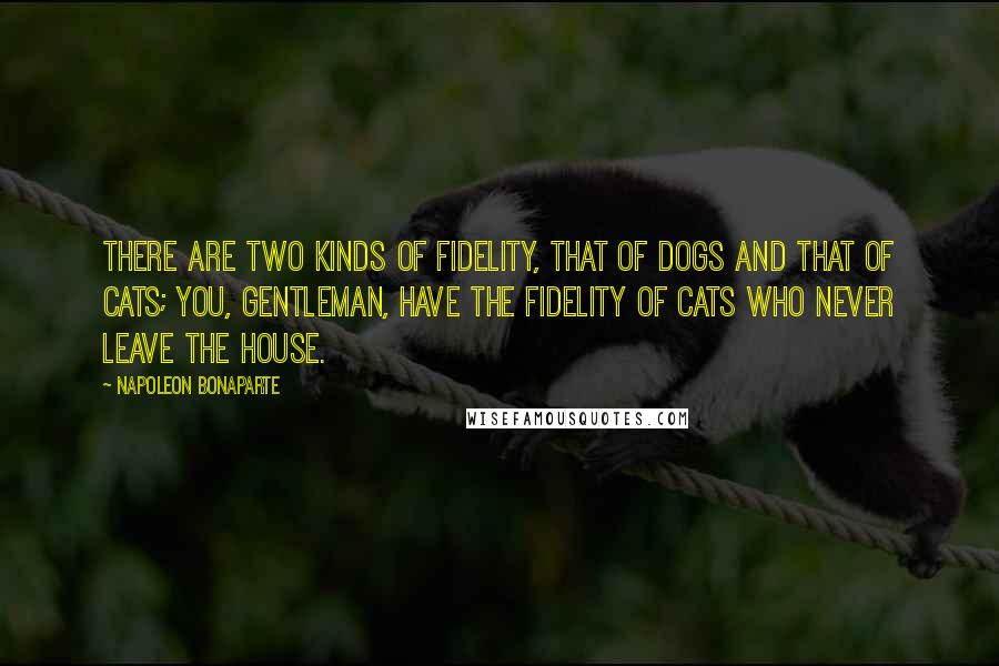 Napoleon Bonaparte Quotes: There are two kinds of fidelity, that of dogs and that of cats; you, gentleman, have the fidelity of cats who never leave the house.