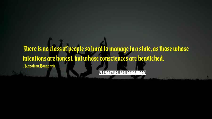 Napoleon Bonaparte Quotes: There is no class of people so hard to manage in a state, as those whose intentions are honest, but whose consciences are bewitched.