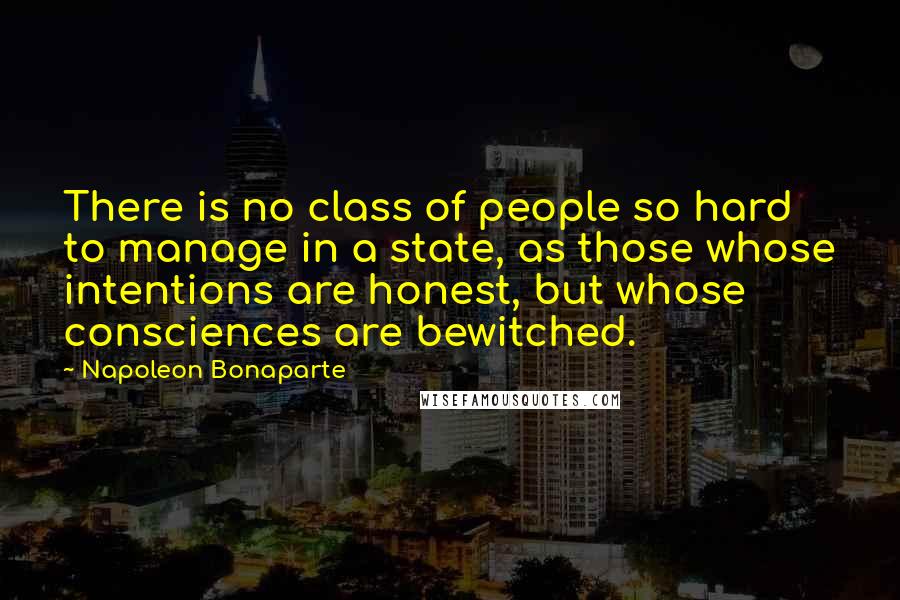 Napoleon Bonaparte Quotes: There is no class of people so hard to manage in a state, as those whose intentions are honest, but whose consciences are bewitched.