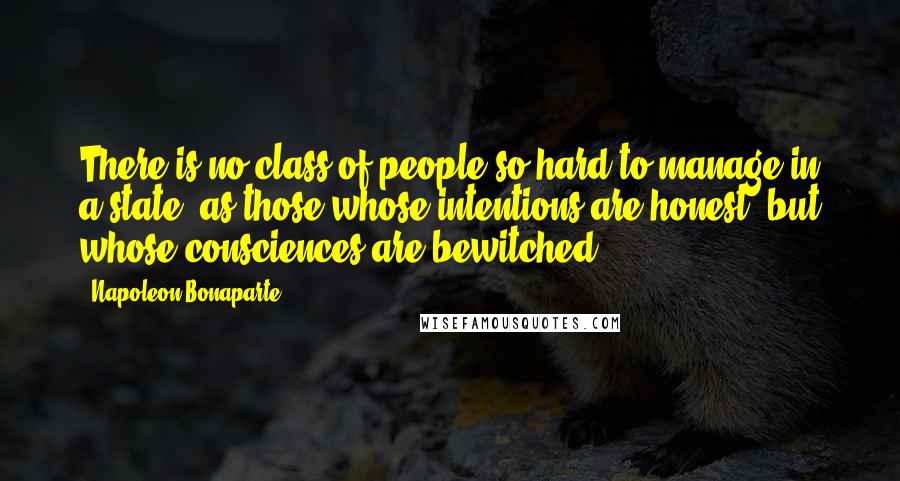 Napoleon Bonaparte Quotes: There is no class of people so hard to manage in a state, as those whose intentions are honest, but whose consciences are bewitched.