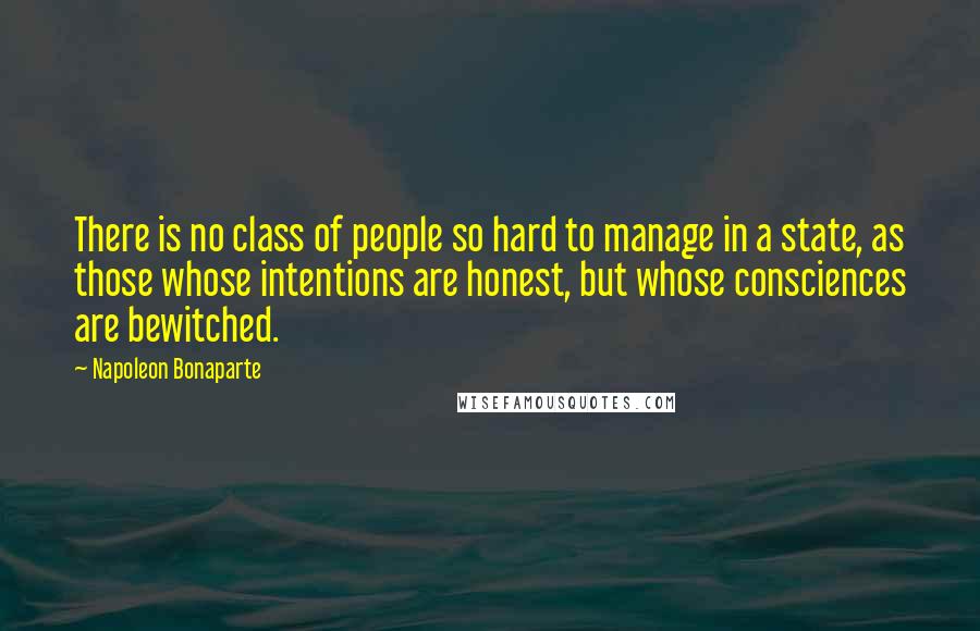 Napoleon Bonaparte Quotes: There is no class of people so hard to manage in a state, as those whose intentions are honest, but whose consciences are bewitched.