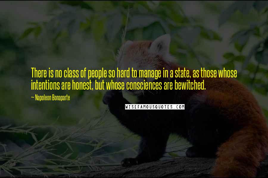 Napoleon Bonaparte Quotes: There is no class of people so hard to manage in a state, as those whose intentions are honest, but whose consciences are bewitched.