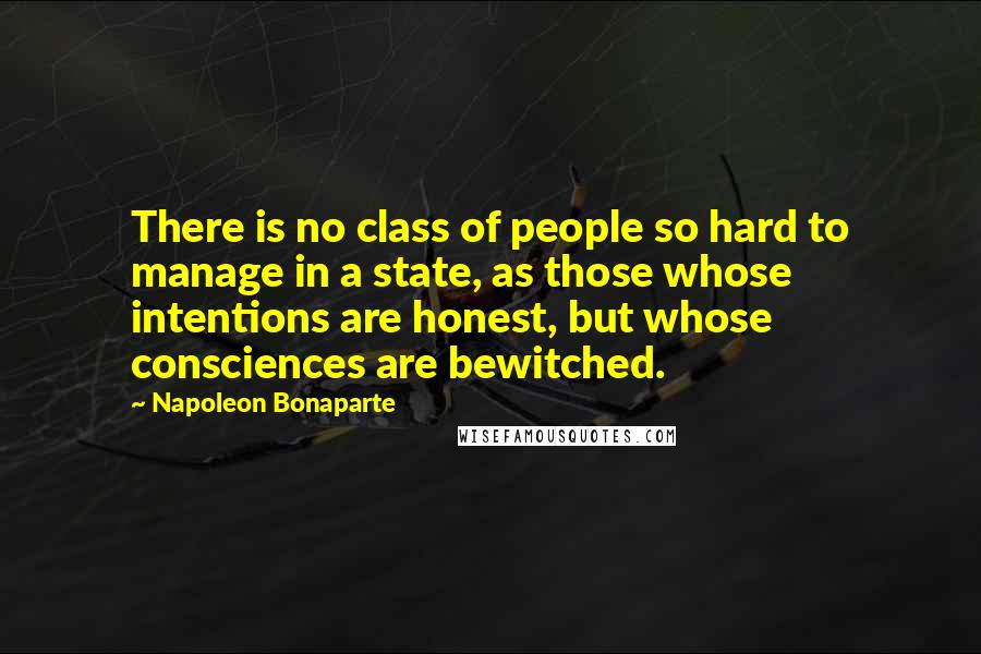 Napoleon Bonaparte Quotes: There is no class of people so hard to manage in a state, as those whose intentions are honest, but whose consciences are bewitched.