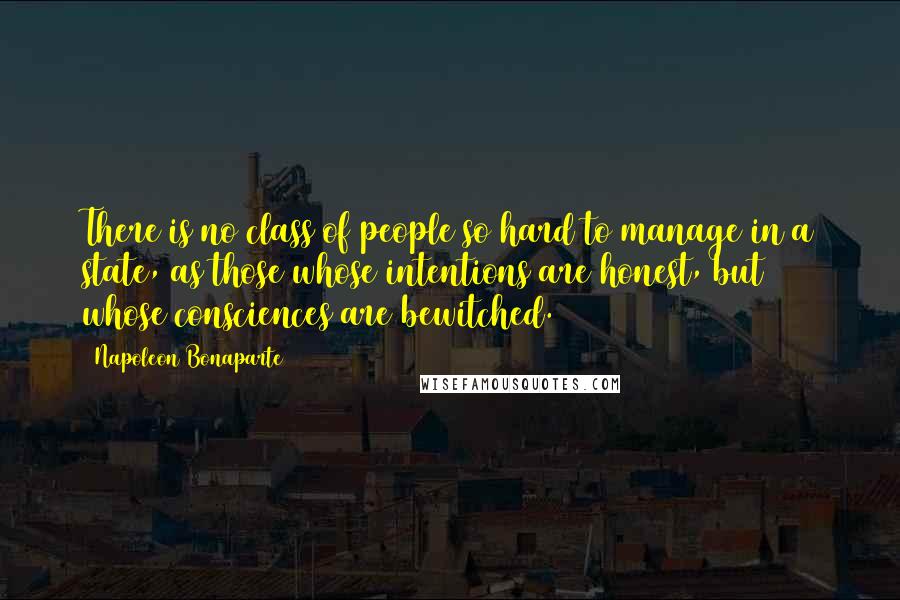 Napoleon Bonaparte Quotes: There is no class of people so hard to manage in a state, as those whose intentions are honest, but whose consciences are bewitched.