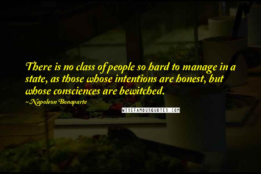 Napoleon Bonaparte Quotes: There is no class of people so hard to manage in a state, as those whose intentions are honest, but whose consciences are bewitched.