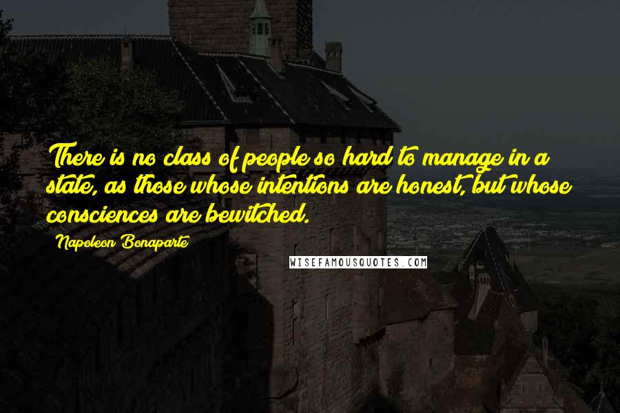 Napoleon Bonaparte Quotes: There is no class of people so hard to manage in a state, as those whose intentions are honest, but whose consciences are bewitched.