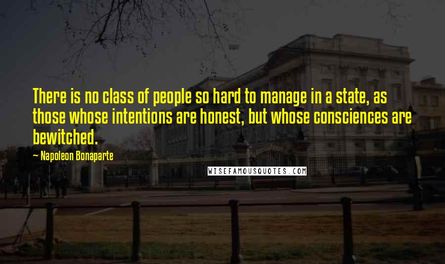 Napoleon Bonaparte Quotes: There is no class of people so hard to manage in a state, as those whose intentions are honest, but whose consciences are bewitched.