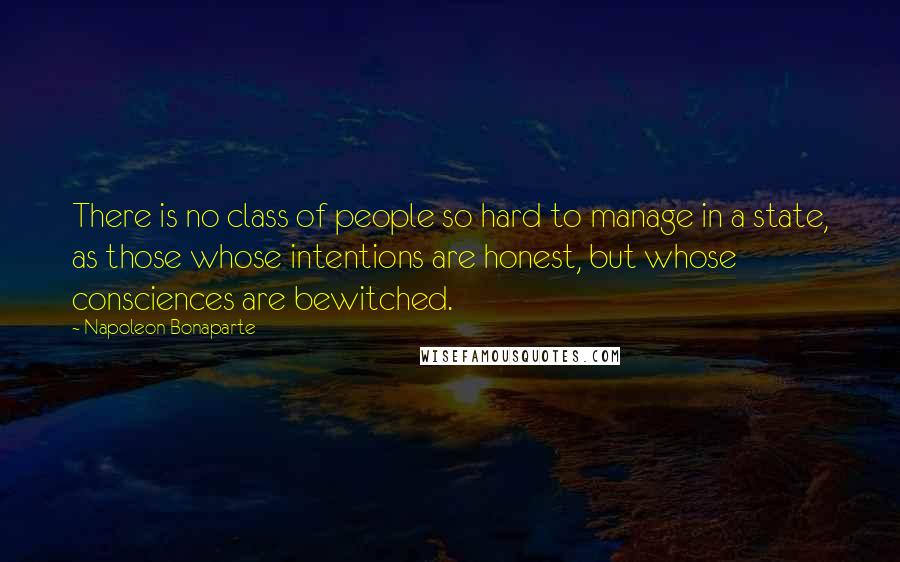 Napoleon Bonaparte Quotes: There is no class of people so hard to manage in a state, as those whose intentions are honest, but whose consciences are bewitched.