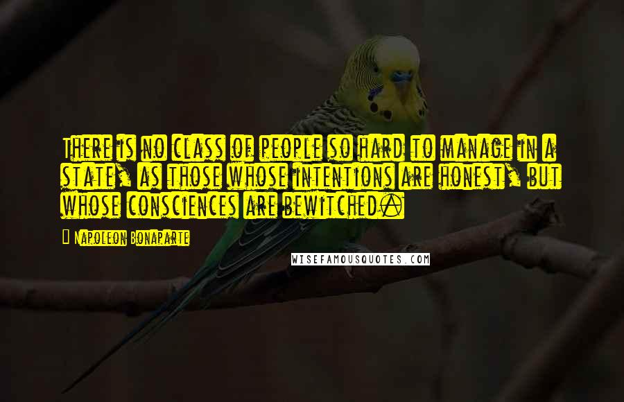 Napoleon Bonaparte Quotes: There is no class of people so hard to manage in a state, as those whose intentions are honest, but whose consciences are bewitched.