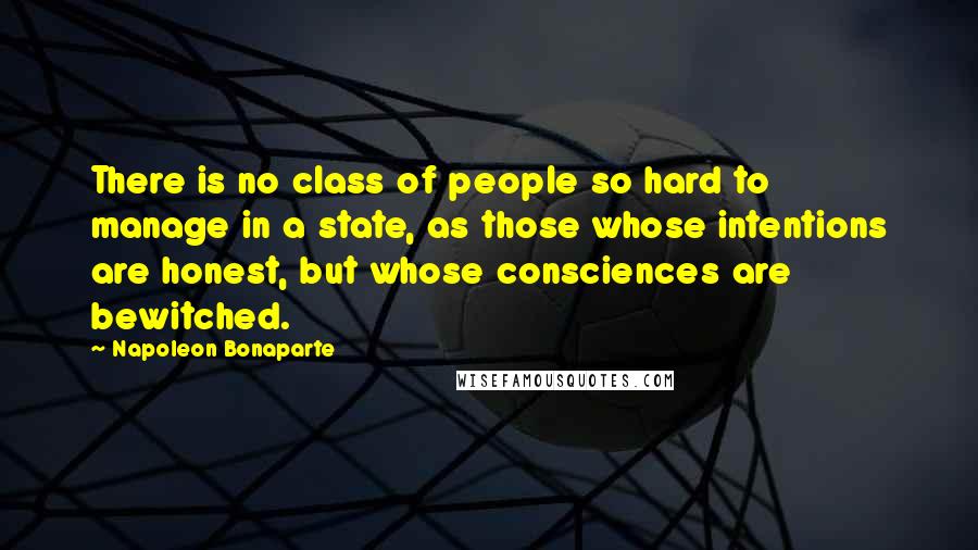 Napoleon Bonaparte Quotes: There is no class of people so hard to manage in a state, as those whose intentions are honest, but whose consciences are bewitched.