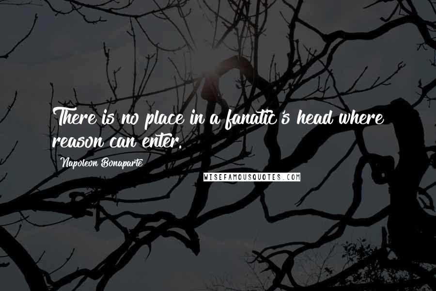 Napoleon Bonaparte Quotes: There is no place in a fanatic's head where reason can enter.