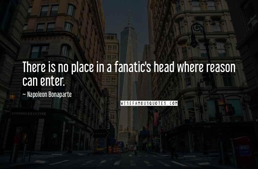 Napoleon Bonaparte Quotes: There is no place in a fanatic's head where reason can enter.