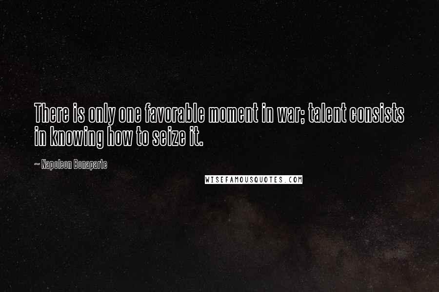 Napoleon Bonaparte Quotes: There is only one favorable moment in war; talent consists in knowing how to seize it.