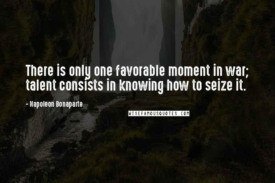 Napoleon Bonaparte Quotes: There is only one favorable moment in war; talent consists in knowing how to seize it.