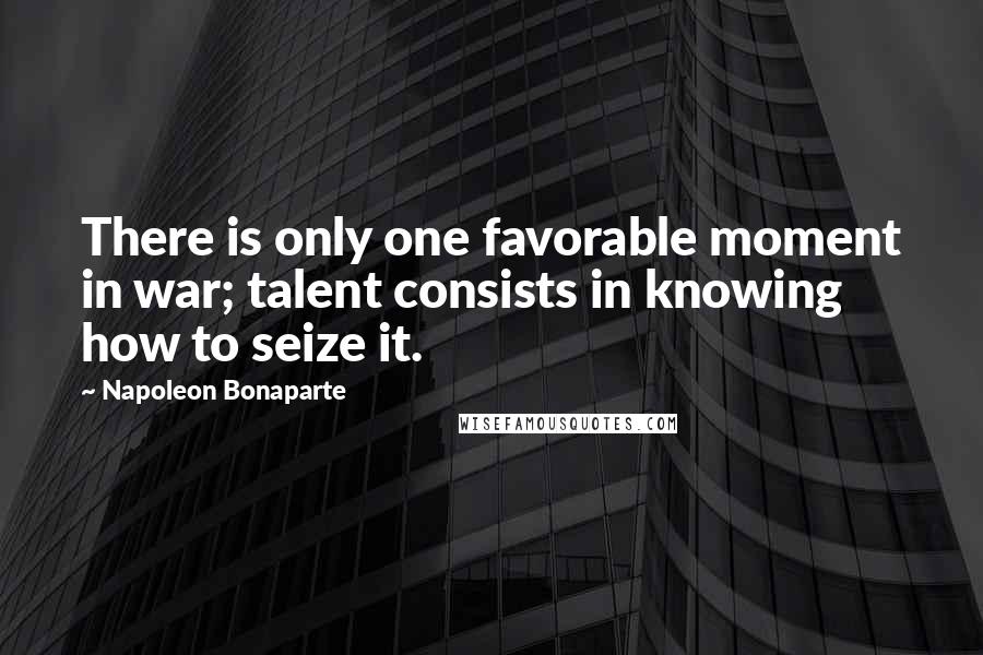 Napoleon Bonaparte Quotes: There is only one favorable moment in war; talent consists in knowing how to seize it.