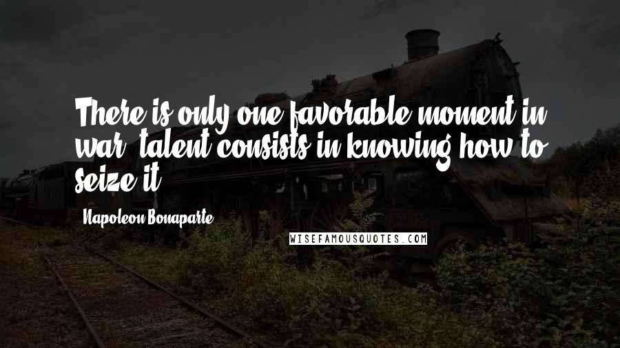 Napoleon Bonaparte Quotes: There is only one favorable moment in war; talent consists in knowing how to seize it.