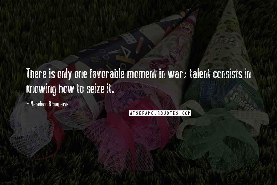 Napoleon Bonaparte Quotes: There is only one favorable moment in war; talent consists in knowing how to seize it.