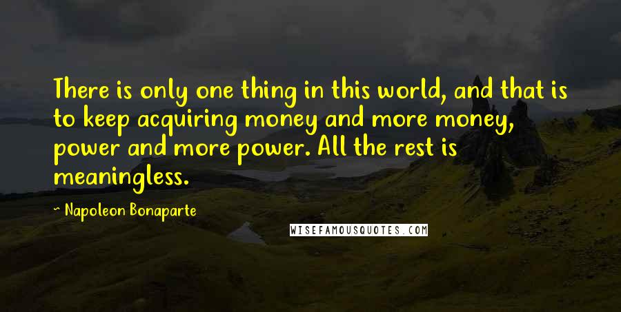Napoleon Bonaparte Quotes: There is only one thing in this world, and that is to keep acquiring money and more money, power and more power. All the rest is meaningless.