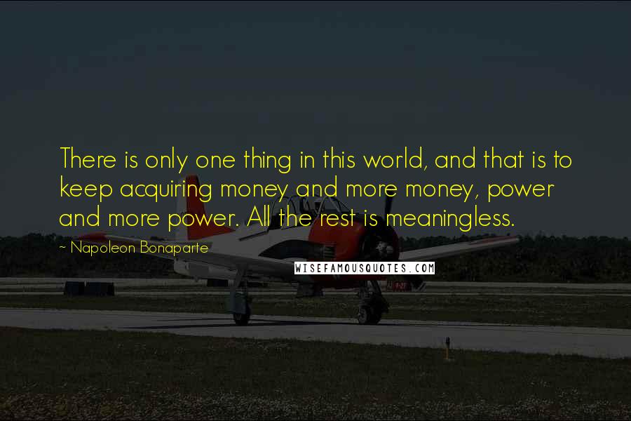 Napoleon Bonaparte Quotes: There is only one thing in this world, and that is to keep acquiring money and more money, power and more power. All the rest is meaningless.