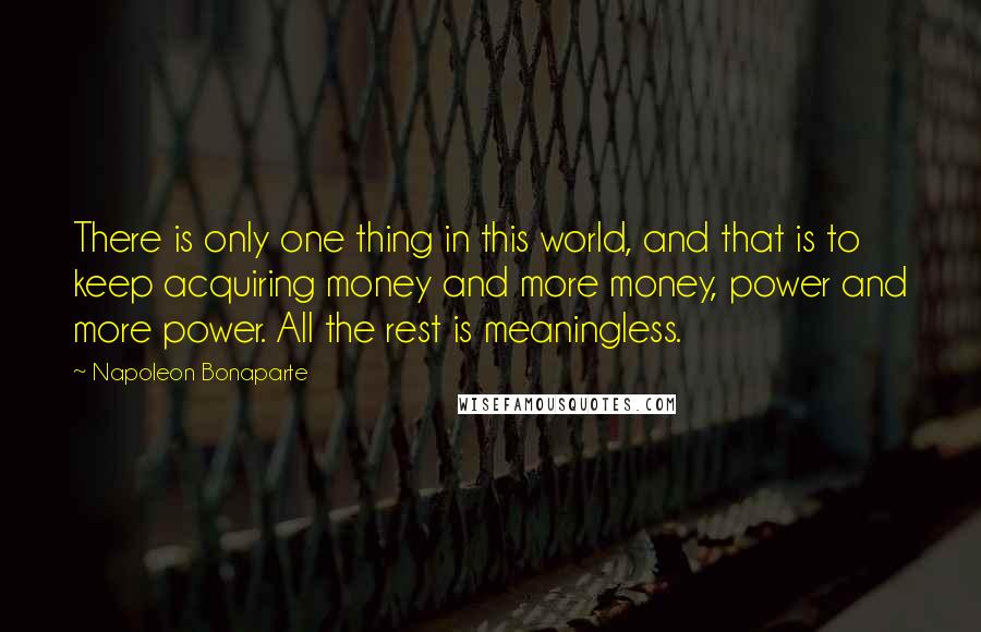Napoleon Bonaparte Quotes: There is only one thing in this world, and that is to keep acquiring money and more money, power and more power. All the rest is meaningless.
