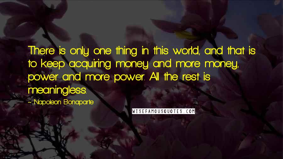 Napoleon Bonaparte Quotes: There is only one thing in this world, and that is to keep acquiring money and more money, power and more power. All the rest is meaningless.