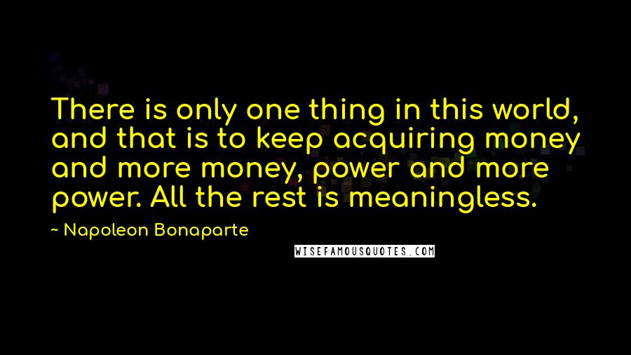 Napoleon Bonaparte Quotes: There is only one thing in this world, and that is to keep acquiring money and more money, power and more power. All the rest is meaningless.