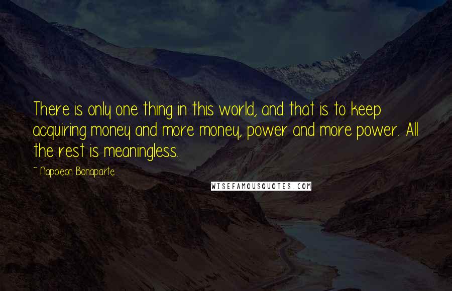 Napoleon Bonaparte Quotes: There is only one thing in this world, and that is to keep acquiring money and more money, power and more power. All the rest is meaningless.