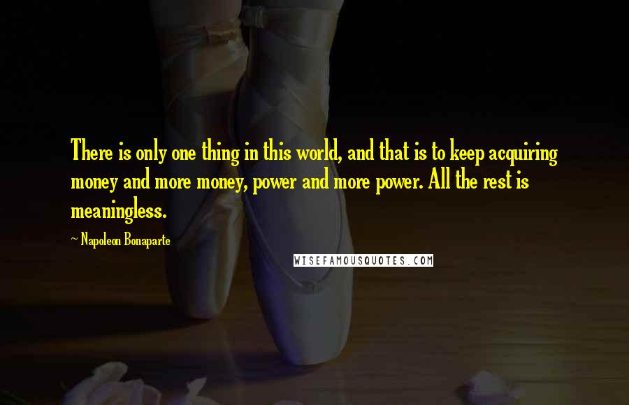 Napoleon Bonaparte Quotes: There is only one thing in this world, and that is to keep acquiring money and more money, power and more power. All the rest is meaningless.