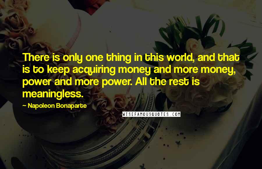 Napoleon Bonaparte Quotes: There is only one thing in this world, and that is to keep acquiring money and more money, power and more power. All the rest is meaningless.