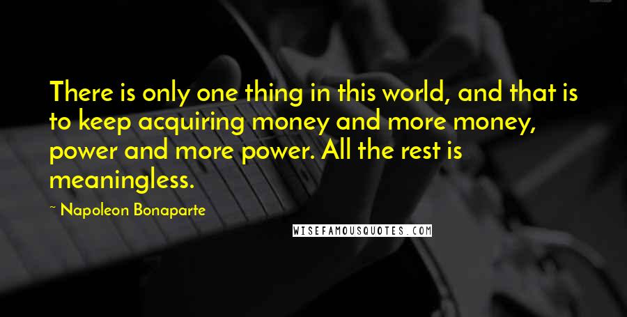 Napoleon Bonaparte Quotes: There is only one thing in this world, and that is to keep acquiring money and more money, power and more power. All the rest is meaningless.