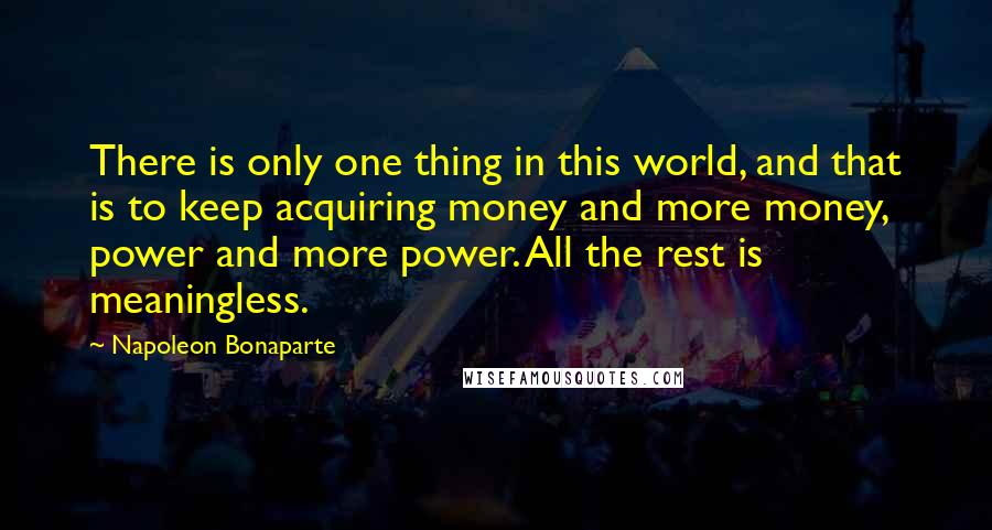 Napoleon Bonaparte Quotes: There is only one thing in this world, and that is to keep acquiring money and more money, power and more power. All the rest is meaningless.