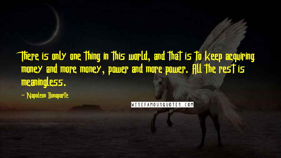 Napoleon Bonaparte Quotes: There is only one thing in this world, and that is to keep acquiring money and more money, power and more power. All the rest is meaningless.