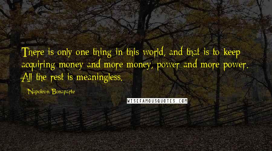 Napoleon Bonaparte Quotes: There is only one thing in this world, and that is to keep acquiring money and more money, power and more power. All the rest is meaningless.