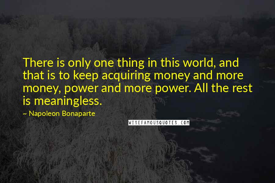Napoleon Bonaparte Quotes: There is only one thing in this world, and that is to keep acquiring money and more money, power and more power. All the rest is meaningless.