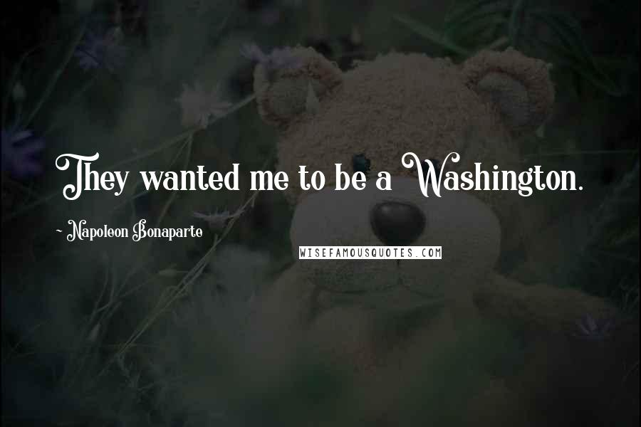 Napoleon Bonaparte Quotes: They wanted me to be a Washington.