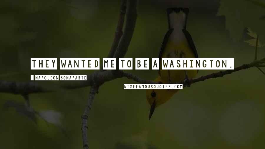 Napoleon Bonaparte Quotes: They wanted me to be a Washington.