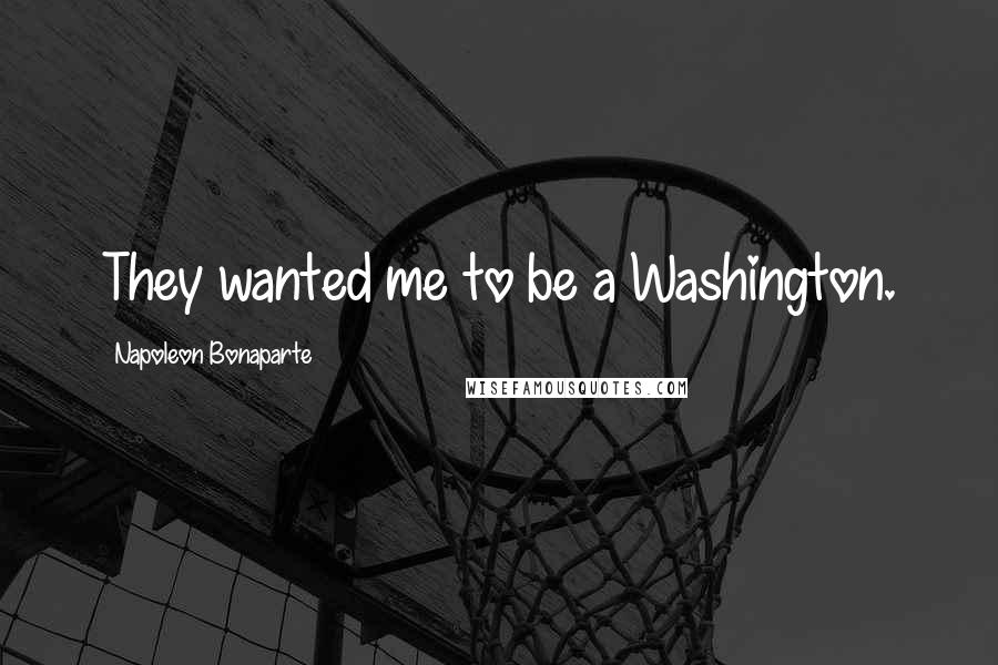 Napoleon Bonaparte Quotes: They wanted me to be a Washington.
