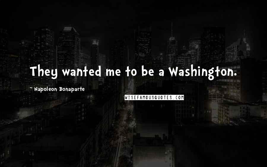 Napoleon Bonaparte Quotes: They wanted me to be a Washington.