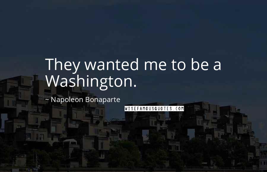 Napoleon Bonaparte Quotes: They wanted me to be a Washington.
