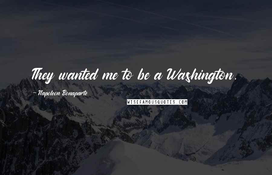 Napoleon Bonaparte Quotes: They wanted me to be a Washington.