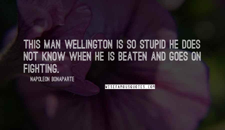 Napoleon Bonaparte Quotes: This man Wellington is so stupid he does not know when he is beaten and goes on fighting.